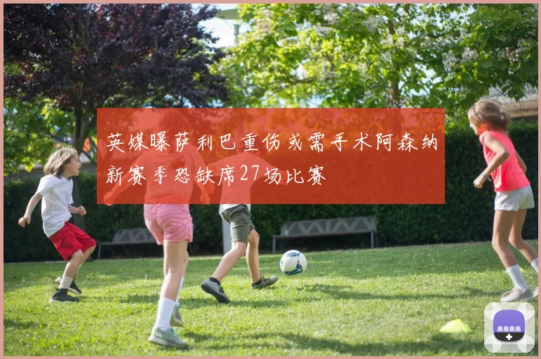 英媒曝萨利巴重伤或需手术阿森纳新赛季恐缺席27场比赛