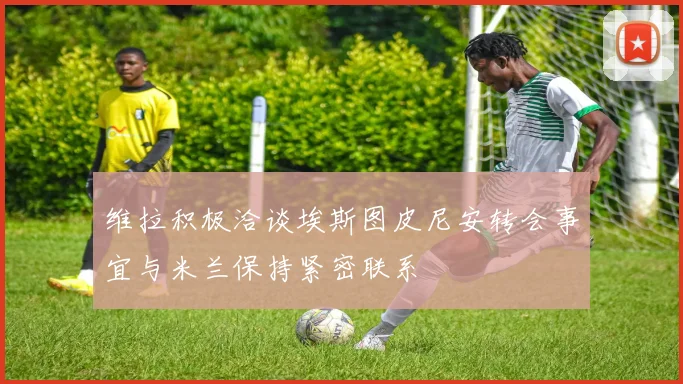 维拉积极洽谈埃斯图皮尼安转会事宜与米兰保持紧密联系